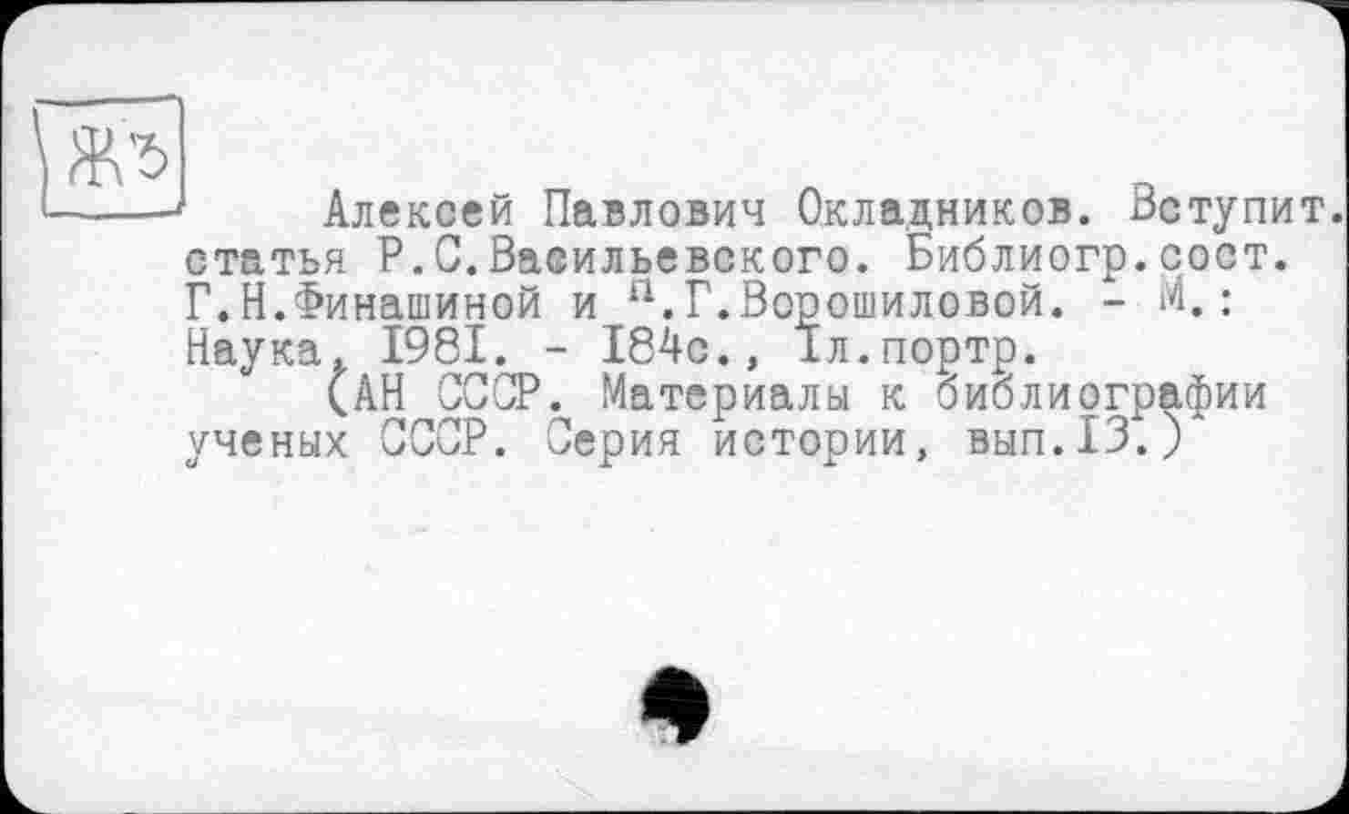 ﻿Алексей Павлович Окладников. Вступит, статья P.С.Васильевского. Библиогр.сост. Г.Н.Финашиной и а.Г.Ворошиловой. - М.: Наука. 1981. - 184с., Іл.портр.
(АН СССР. Материалы к библиографии ученых СССР. Серия истории, вып.13.)